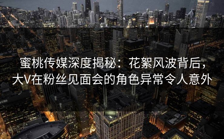 蜜桃传媒深度揭秘：花絮风波背后，大V在粉丝见面会的角色异常令人意外