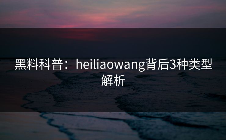 黑料科普:heiliaowang背后3种类型解析 黑料科普:heiliaowang背后3种类型解析