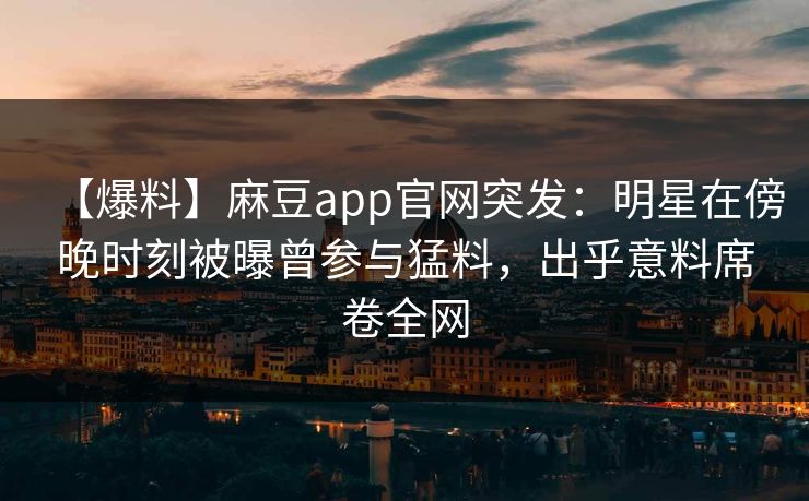 【爆料】麻豆app官网突发:明星在傍晚时刻被曝曾参与猛料,出乎意料席卷全网 【爆料】麻豆app官网突发:明星在傍晚时刻被曝曾参与猛料,出乎意料席卷全网
