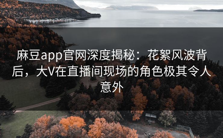 麻豆app官网深度揭秘：花絮风波背后，大V在直播间现场的角色极其令人意外