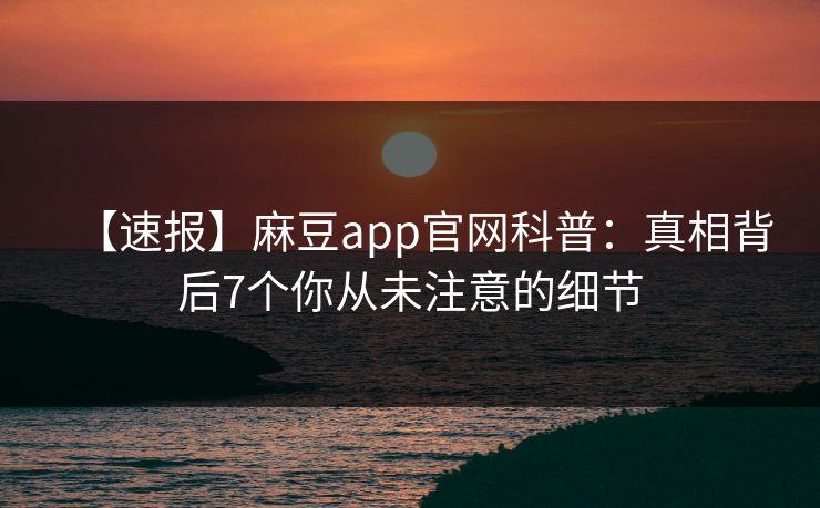 【速报】麻豆app官网科普：真相背后7个你从未注意的细节