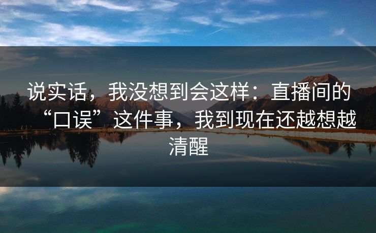 说实话，我没想到会这样：直播间的“口误”这件事，我到现在还越想越清醒