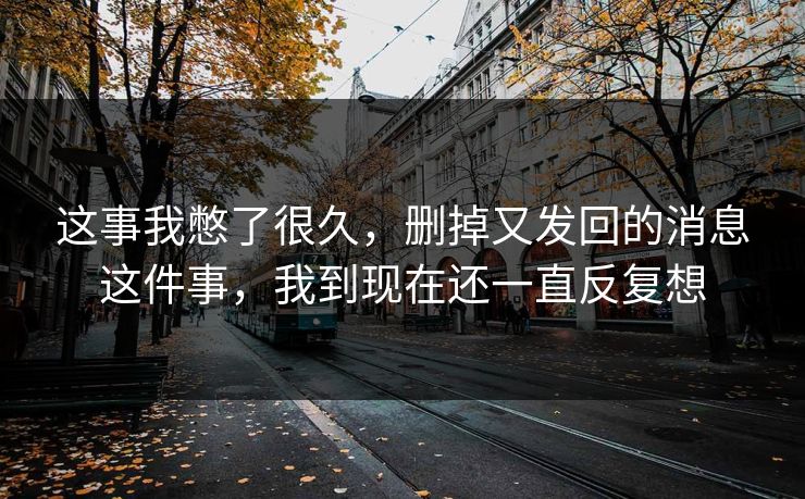 这事我憋了很久，删掉又发回的消息这件事，我到现在还一直反复想