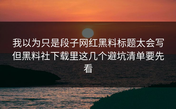 我以为只是段子网红黑料标题太会写但黑料社下载里这几个避坑清单要先看