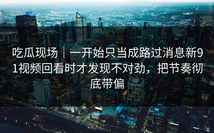 吃瓜现场｜一开始只当成路过消息新91视频回看时才发现不对劲，把节奏彻底带偏