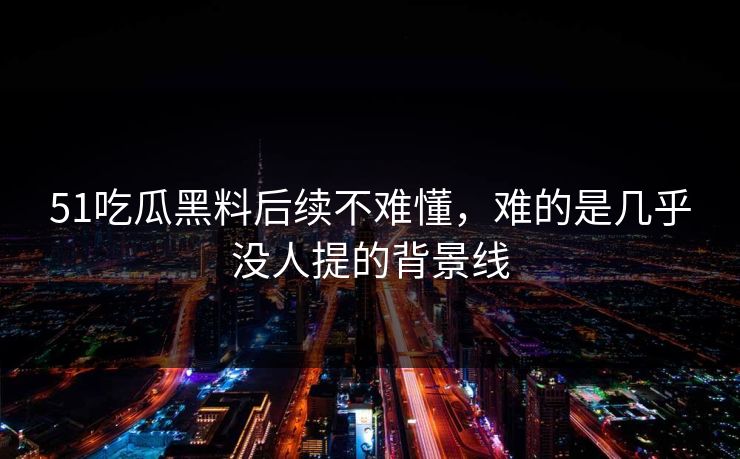 51吃瓜黑料后续不难懂，难的是几乎没人提的背景线
