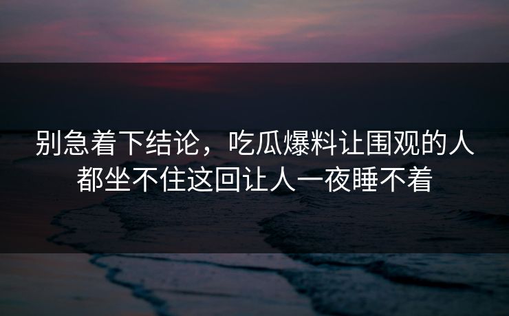 别急着下结论，吃瓜爆料让围观的人都坐不住这回让人一夜睡不着