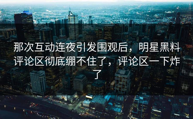 那次互动连夜引发围观后，明星黑料评论区彻底绷不住了，评论区一下炸了