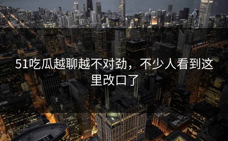 51吃瓜越聊越不对劲，不少人看到这里改口了