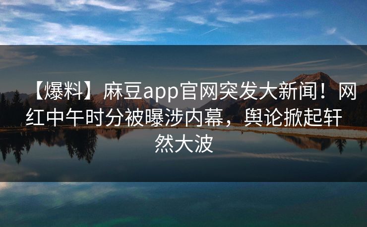 【爆料】麻豆app官网突发大新闻!网红中午时分被曝涉内幕,舆论掀起轩然大波 【爆料】麻豆app官网突发大新闻!网红中午时分被曝涉内幕,舆论掀起轩然大波