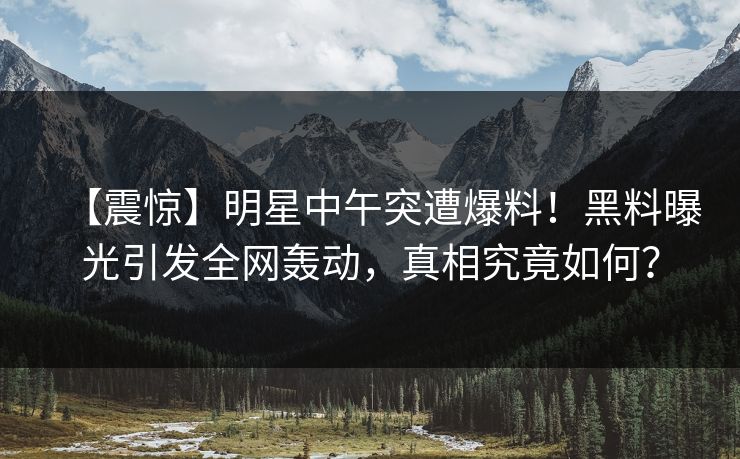 【震惊】明星中午突遭爆料！黑料曝光引发全网轰动，真相究竟如何？