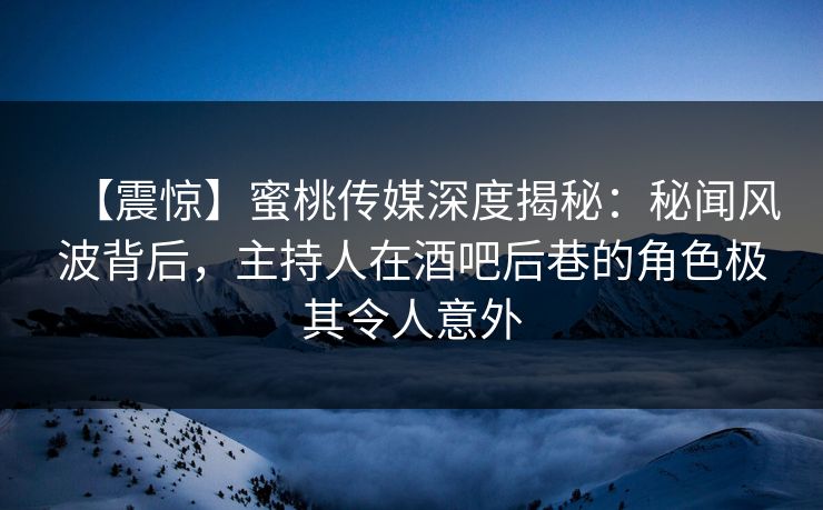 【震惊】蜜桃传媒深度揭秘：秘闻风波背后，主持人在酒吧后巷的角色极其令人意外
