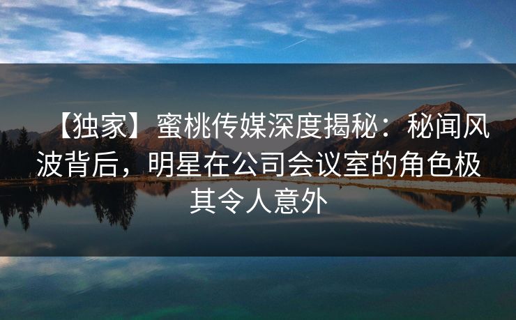 【独家】蜜桃传媒深度揭秘:秘闻风波背后,明星在公司会议室的角色极其令人意外 【独家】蜜桃传媒深度揭秘:秘闻风波背后,明星在公司会议室的角色极其令人意外