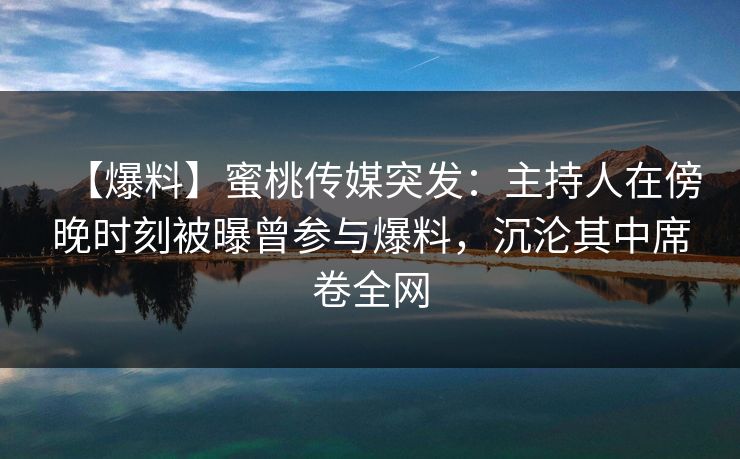 【爆料】蜜桃传媒突发：主持人在傍晚时刻被曝曾参与爆料，沉沦其中席卷全网