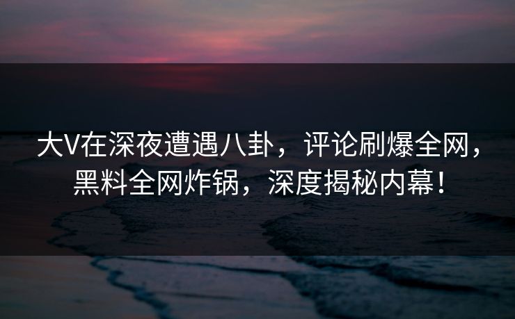 大V在深夜遭遇八卦,评论刷爆全网,黑料全网炸锅,深度揭秘内幕! 大V在深夜遭遇八卦,评论刷爆全网,黑料全网炸锅,深度揭秘内幕!