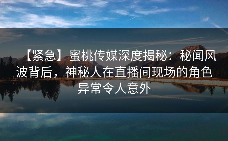 【紧急】蜜桃传媒深度揭秘：秘闻风波背后，神秘人在直播间现场的角色异常令人意外