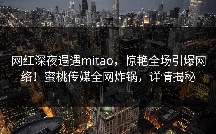网红深夜遇遇mitao，惊艳全场引爆网络！蜜桃传媒全网炸锅，详情揭秘