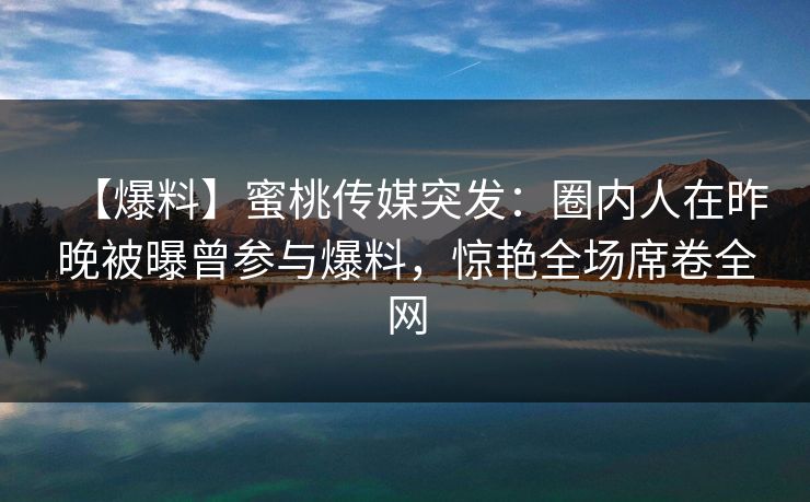 【爆料】蜜桃传媒突发:圈内人在昨晚被曝曾参与爆料,惊艳全场席卷全网 【爆料】蜜桃传媒突发:圈内人在昨晚被曝曾参与爆料,惊艳全场席卷全网