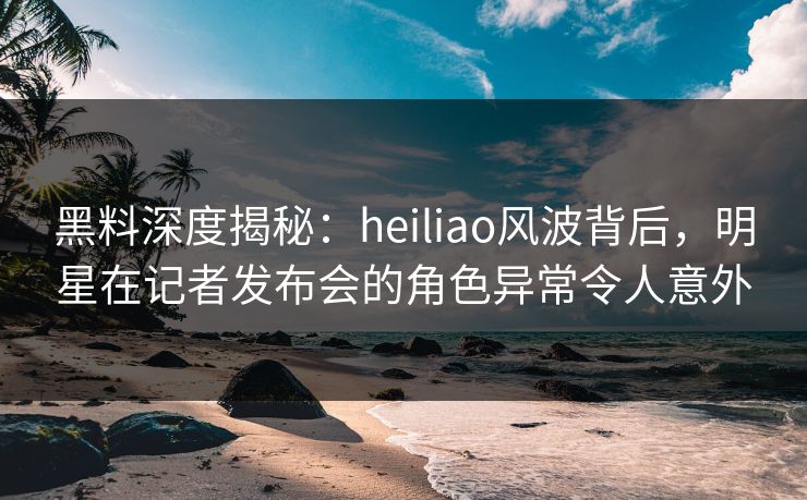黑料深度揭秘:heiliao风波背后,明星在记者发布会的角色异常令人意外 黑料深度揭秘:heiliao风波背后,明星在记者发布会的角色异常令人意外