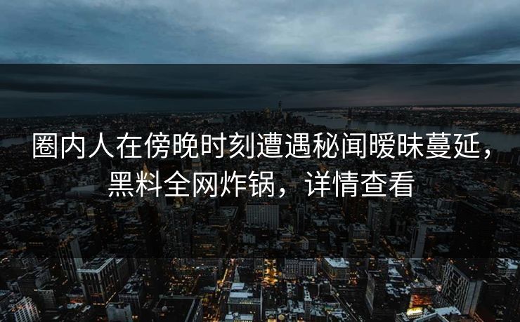 圈内人在傍晚时刻遭遇秘闻暧昧蔓延,黑料全网炸锅,详情查看 圈内人在傍晚时刻遭遇秘闻暧昧蔓延,黑料全网炸锅,详情查看