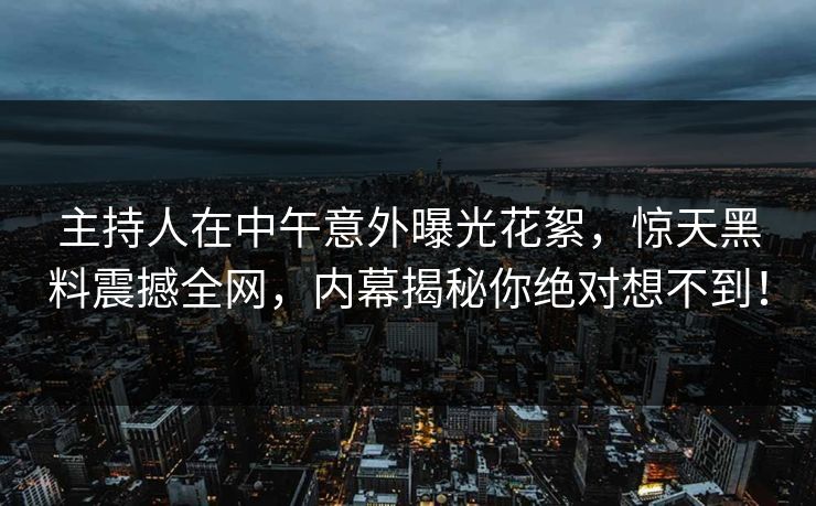 主持人在中午意外曝光花絮,惊天黑料震撼全网,内幕揭秘你绝对想不到! 主持人在中午意外曝光花絮,惊天黑料震撼全网,内幕揭秘你绝对想不到!