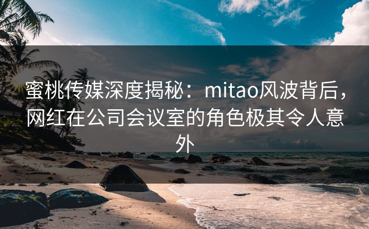 蜜桃传媒深度揭秘:mitao风波背后,网红在公司会议室的角色极其令人意外 蜜桃传媒深度揭秘:mitao风波背后,网红在公司会议室的角色极其令人意外