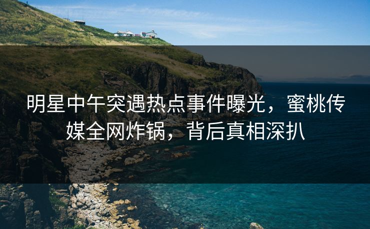 明星中午突遇热点事件曝光,蜜桃传媒全网炸锅,背后真相深扒 明星中午突遇热点事件曝光,蜜桃传媒全网炸锅,背后真相深扒