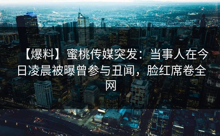 【爆料】蜜桃传媒突发:当事人在今日凌晨被曝曾参与丑闻,脸红席卷全网 【爆料】蜜桃传媒突发:当事人在今日凌晨被曝曾参与丑闻,脸红席卷全网