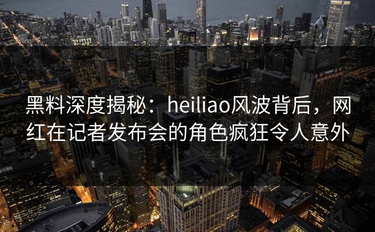 黑料深度揭秘:heiliao风波背后,网红在记者发布会的角色疯狂令人意外 黑料深度揭秘:heiliao风波背后,网红在记者发布会的角色疯狂令人意外