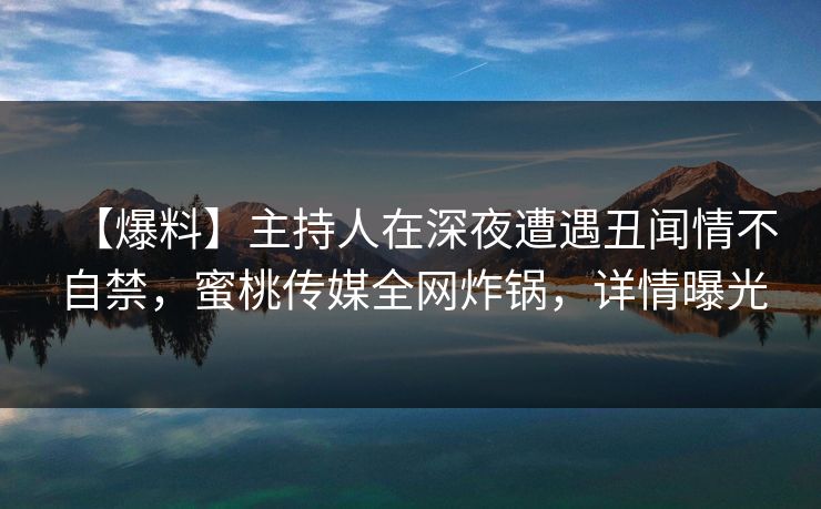 【爆料】主持人在深夜遭遇丑闻情不自禁，蜜桃传媒全网炸锅，详情曝光