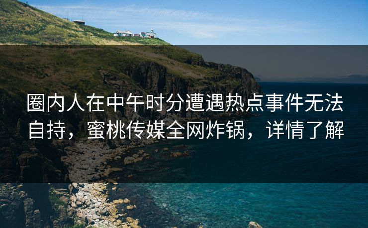 圈内人在中午时分遭遇热点事件无法自持，蜜桃传媒全网炸锅，详情了解
