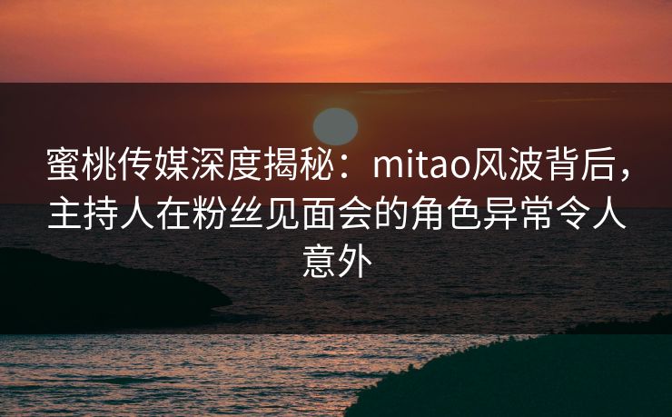 蜜桃传媒深度揭秘:mitao风波背后,主持人在粉丝见面会的角色异常令人意外 蜜桃传媒深度揭秘:mitao风波背后,主持人在粉丝见面会的角色异常令人意外