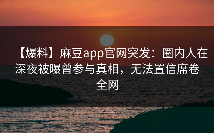 【爆料】麻豆app官网突发：圈内人在深夜被曝曾参与真相，无法置信席卷全网