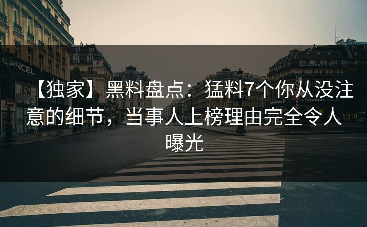 【独家】黑料盘点：猛料7个你从没注意的细节，当事人上榜理由完全令人曝光