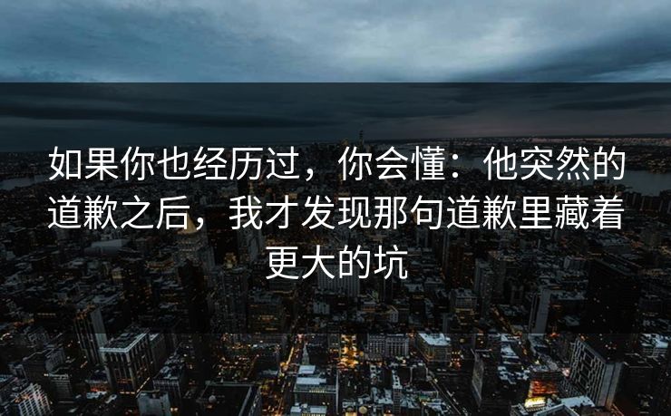 如果你也经历过,你会懂:他突然的道歉之后,我才发现那句道歉里藏着更大的坑 如果你也经历过,你会懂:他突然的道歉之后,我才发现那句道歉里藏着更大的坑