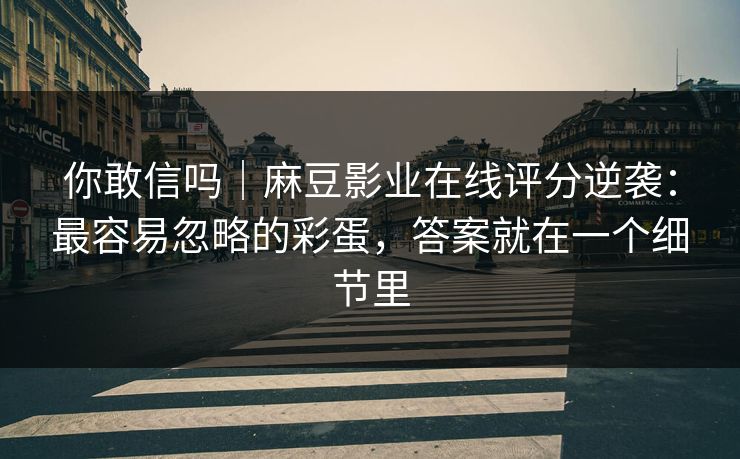 你敢信吗｜麻豆影业在线评分逆袭：最容易忽略的彩蛋，答案就在一个细节里