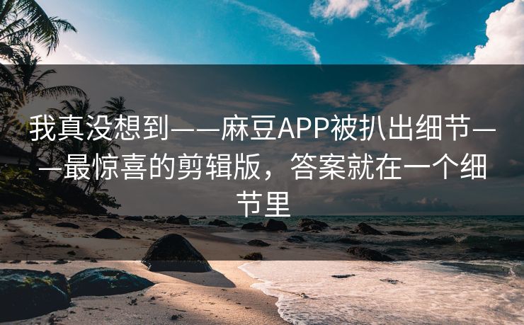 我真没想到——麻豆APP被扒出细节——最惊喜的剪辑版,答案就在一个细节里 我真没想到——麻豆APP被扒出细节——最惊喜的剪辑版,答案就在一个细节里