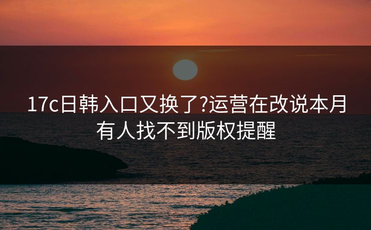 17c日韩入口又换了?运营在改说本月有人找不到版权提醒