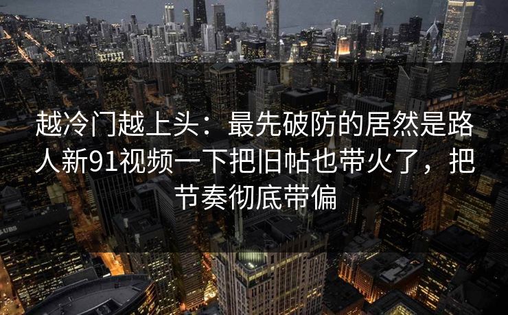 越冷门越上头：最先破防的居然是路人新91视频一下把旧帖也带火了，把节奏彻底带偏