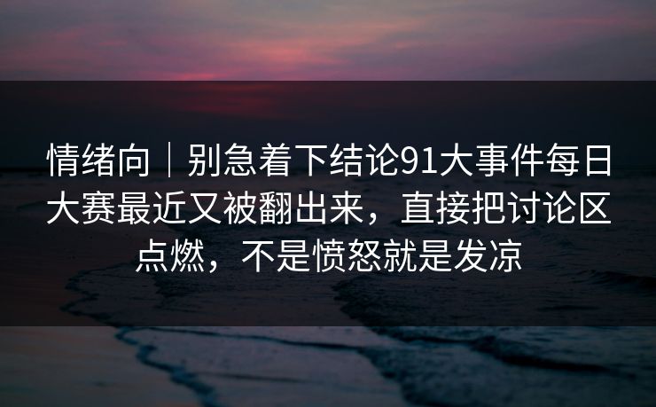 情绪向｜别急着下结论91大事件每日大赛最近又被翻出来，直接把讨论区点燃，不是愤怒就是发凉
